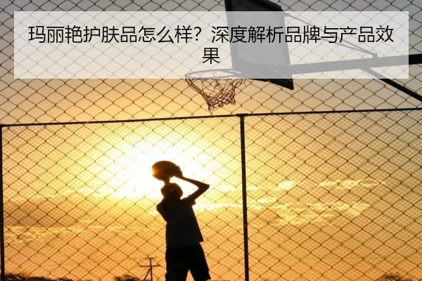 玛丽艳护肤品怎么样？深度解析品牌与产品效果